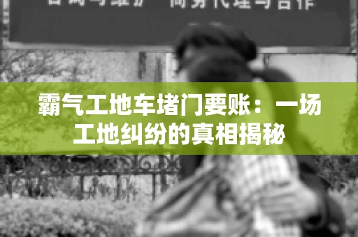 霸气工地车堵门要账：一场工地纠纷的真相揭秘