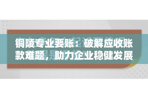 铜陵专业要账：破解应收账款难题，助力企业稳健发展